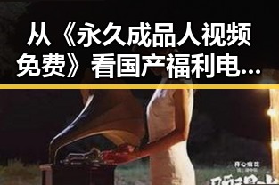 从《永久成品人视频免费》看国产福利电影的变迁与未来