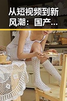 从短视频到新风潮：国产娱乐的创新转变