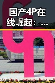 国产4P在线崛起:创新驱动下的中国品牌新生态对比过去的低迷