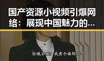 国产资源小视频引爆网络：展现中国魅力的背后故事