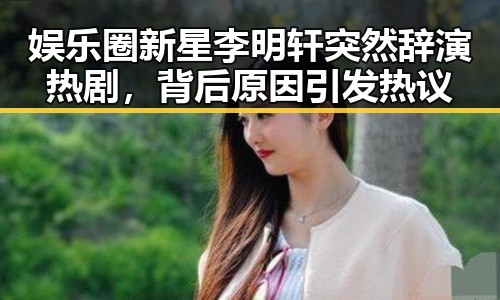 娱乐圈新星李明轩突然辞演热剧,背后原因引发热议